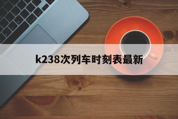k238次列车时刻表最新(k238次列车经过的站点路线)