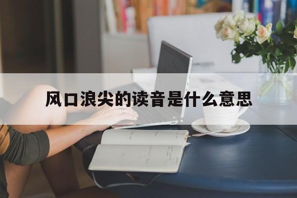风口浪尖的读音是什么意思(风口浪尖是什么意思解释词语) 风口浪尖的读音是什么意思(风口浪尖是什么意思解释词语)