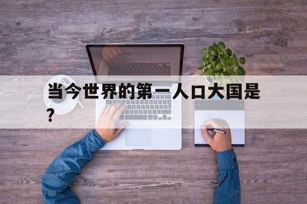 当今世界的第一人口大国是?(世界第一人口大国是哪个国家其次是)
