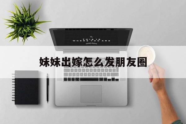 妹妹出嫁怎么发朋友圈(妹妹出嫁怎么发朋友圈邀请朋友)