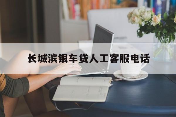 长城滨银车贷人工客服电话(长城滨银汽车金融人工客服电话)