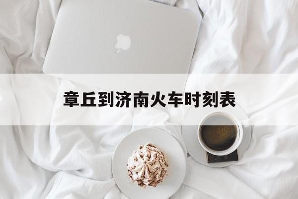 章丘到济南火车时刻表(章丘到济南火车时刻表和票价)