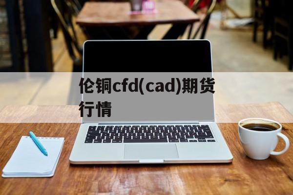 伦铜cfd(cad)期货行情(伦铜cfdcad期货行情,新闻报价新浪财经)