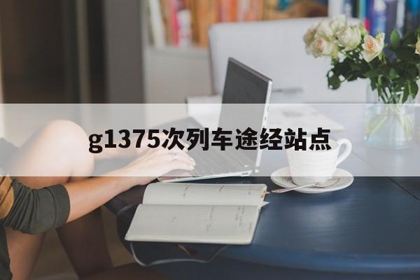 g1375次列车途经站点(g1375次列车经过站点停靠时间)