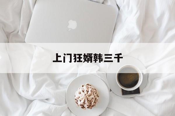 上门狂婿韩三千(上门狂婿韩三千免费全文免费阅读√一千五百一十六章)