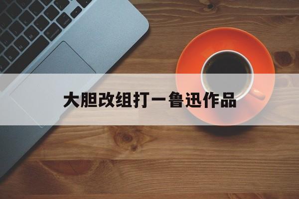大胆改组打一鲁迅作品(大胆改革能创优打一歌曲名)