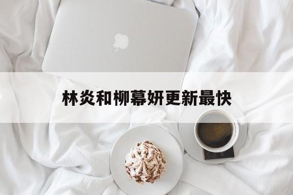 林炎和柳幕妍更新最快(林炎柳幕妍刚刚更新2526)
