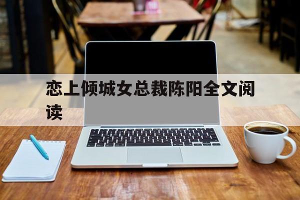 恋上倾城女总裁陈阳全文阅读(恋上倾城女总裁陈阳全文阅读免费)