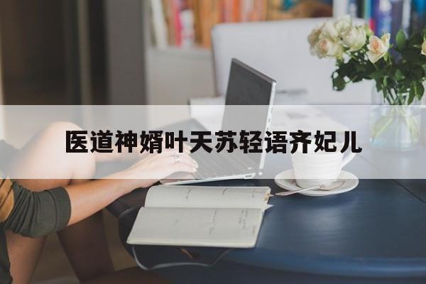 医道神婿叶天苏轻语齐妃儿(医道神婿叶天苏轻语齐妃儿免费阅读完整版) 医道神婿叶天苏轻语齐妃儿(医道神婿叶天苏轻语齐妃儿免费阅读完整版)
