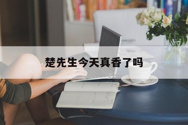 楚先生今天真香了吗(楚先生今天真香了吗百度网盘)