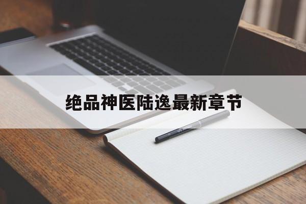 绝品神医陆逸最新章节(绝品神医陆逸最新章节目录)