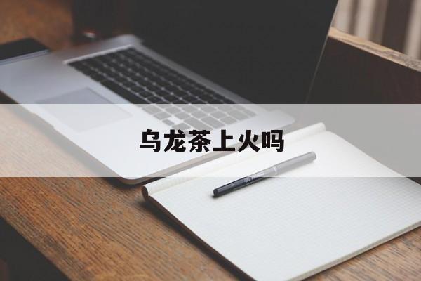 乌龙茶上火吗(乌龙茶容易上火么)