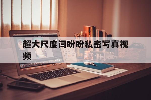 超大尺度闫盼盼私密写真视频的简单介绍