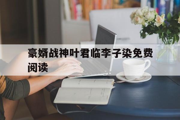 豪婿战神叶君临李子染免费阅读(豪婿叶君临李子染小说免费阅读全文)