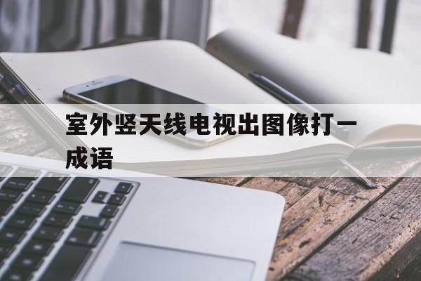 室外竖天线电视出图像打一成语(室外竖天线电视出图像打一成语屋里说话打一常见文体)